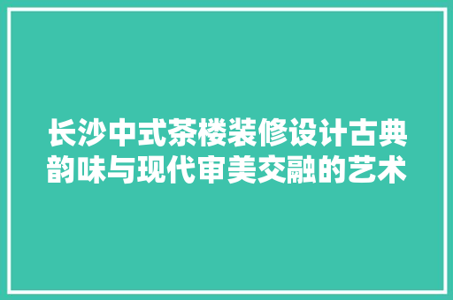 长沙中式茶楼装修设计古典韵味与现代审美交融的艺术空间