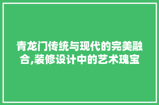 青龙门传统与现代的完美融合,装修设计中的艺术瑰宝