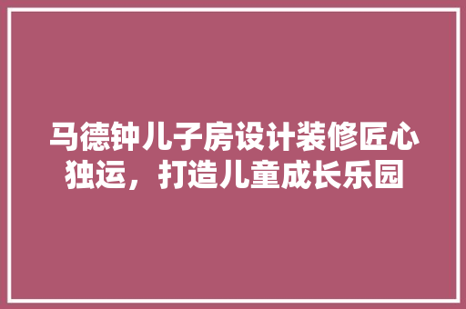 马德钟儿子房设计装修匠心独运，打造儿童成长乐园