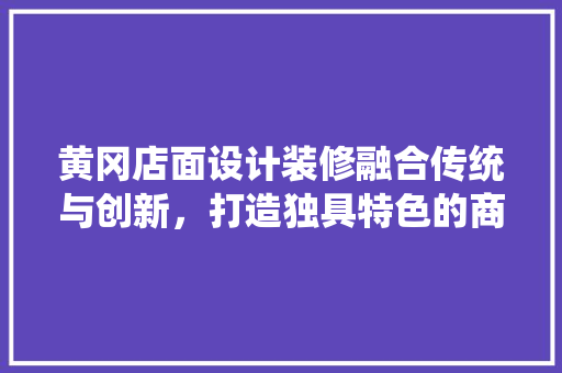 黄冈店面设计装修融合传统与创新，打造独具特色的商业空间  第1张
