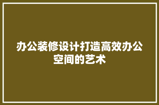办公装修设计打造高效办公空间的艺术