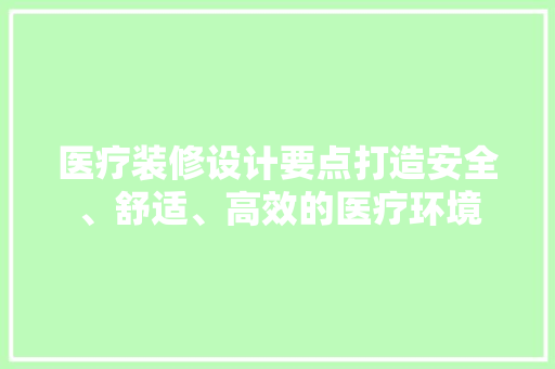 医疗装修设计要点打造安全、舒适、高效的医疗环境