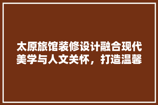 太原旅馆装修设计融合现代美学与人文关怀，打造温馨舒适的居住空间