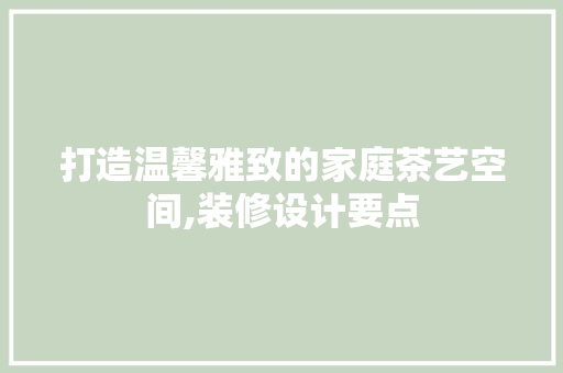 打造温馨雅致的家庭茶艺空间,装修设计要点