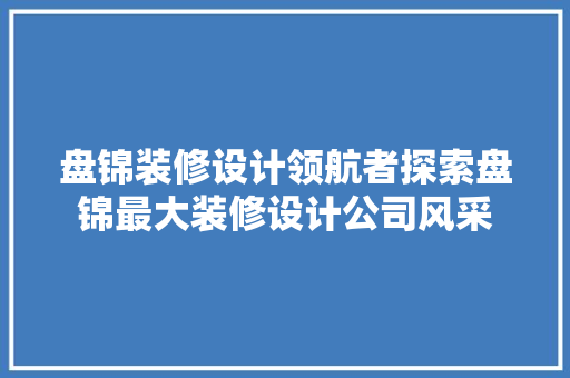 盘锦装修设计领航者探索盘锦最大装修设计公司风采