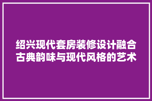 绍兴现代套房装修设计融合古典韵味与现代风格的艺术之作