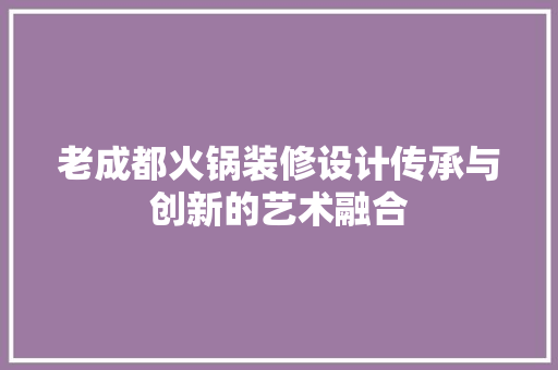 老成都火锅装修设计传承与创新的艺术融合
