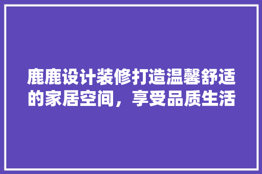 鹿鹿设计装修打造温馨舒适的家居空间，享受品质生活
