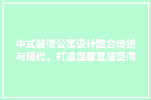 中式装修公寓设计融合传统与现代，打造温馨宜居空间
