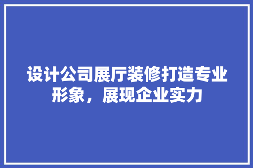 设计公司展厅装修打造专业形象，展现企业实力