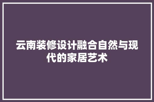 云南装修设计融合自然与现代的家居艺术