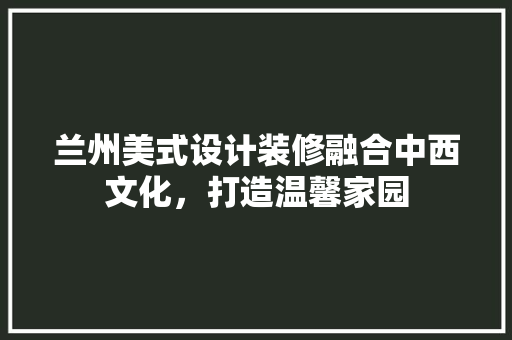 兰州美式设计装修融合中西文化，打造温馨家园