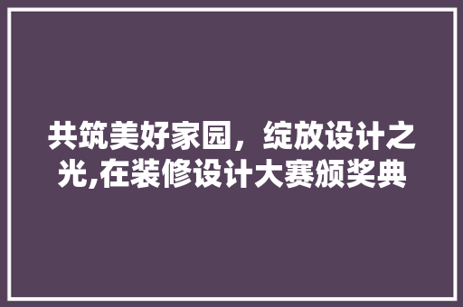 共筑美好家园，绽放设计之光,在装修设计大赛颁奖典礼上的致辞