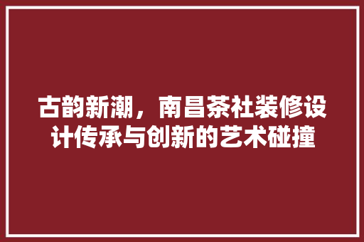 古韵新潮，南昌茶社装修设计传承与创新的艺术碰撞