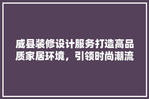 威县装修设计服务打造高品质家居环境，引领时尚潮流