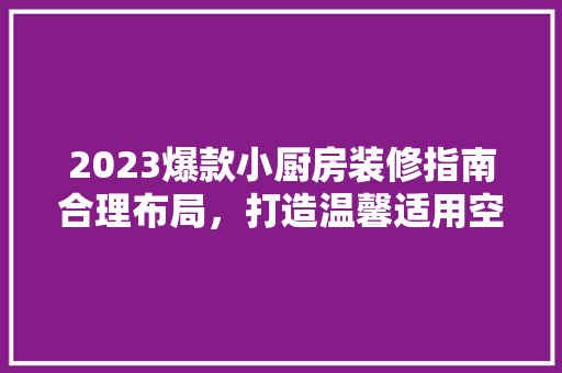 2023爆款小厨房装修指南合理布局，打造温馨适用空间