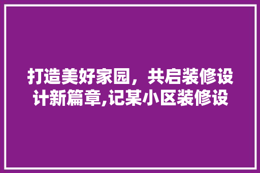 打造美好家园，共启装修设计新篇章,记某小区装修设计启动会