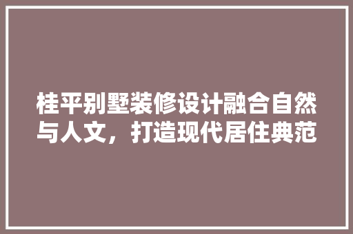桂平别墅装修设计融合自然与人文，打造现代居住典范