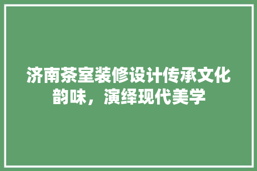 济南茶室装修设计传承文化韵味，演绎现代美学