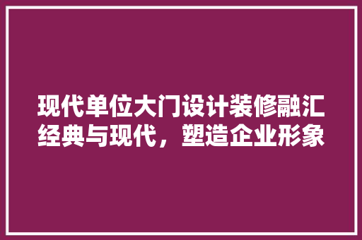 现代单位大门设计装修融汇经典与现代，塑造企业形象新高度