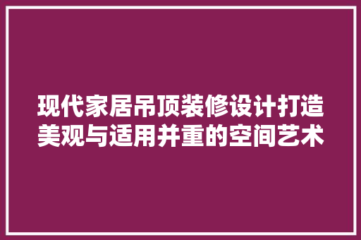 现代家居吊顶装修设计打造美观与适用并重的空间艺术