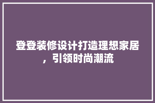 登登装修设计打造理想家居，引领时尚潮流