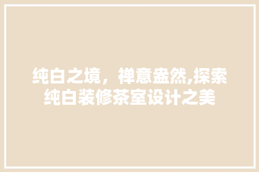 纯白之境，禅意盎然,探索纯白装修茶室设计之美