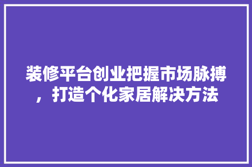 装修平台创业把握市场脉搏，打造个化家居解决方法