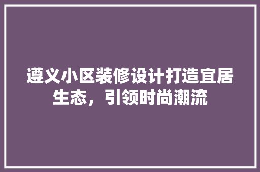 遵义小区装修设计打造宜居生态，引领时尚潮流