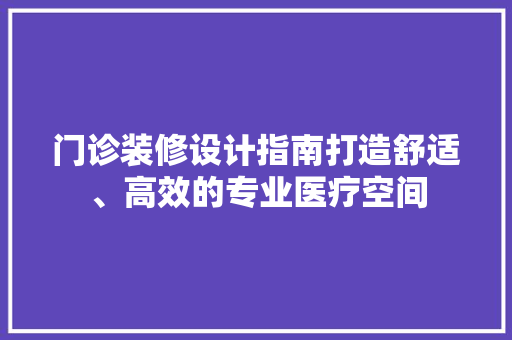门诊装修设计指南打造舒适、高效的专业医疗空间