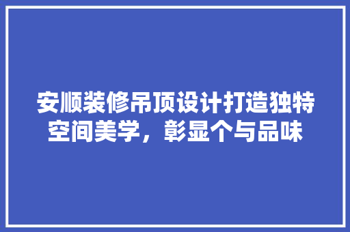 安顺装修吊顶设计打造独特空间美学，彰显个与品味