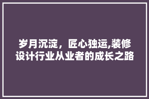 岁月沉淀，匠心独运,装修设计行业从业者的成长之路