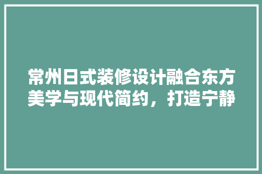 常州日式装修设计融合东方美学与现代简约，打造宁静致远的家居空间