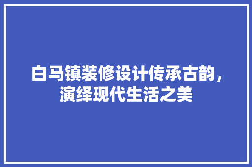 白马镇装修设计传承古韵，演绎现代生活之美