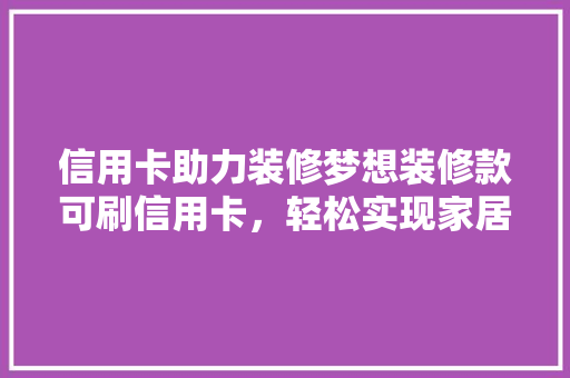 信用卡助力装修梦想装修款可刷信用卡，轻松实现家居美好