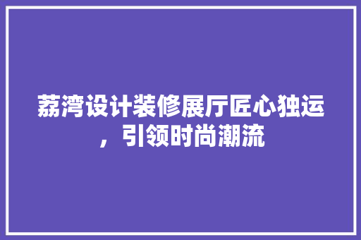荔湾设计装修展厅匠心独运，引领时尚潮流