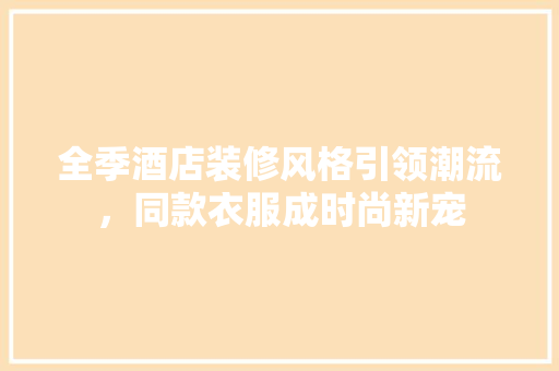 全季酒店装修风格引领潮流，同款衣服成时尚新宠