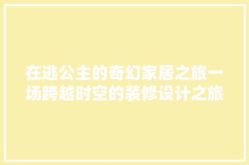 在逃公主的奇幻家居之旅一场跨越时空的装修设计之旅