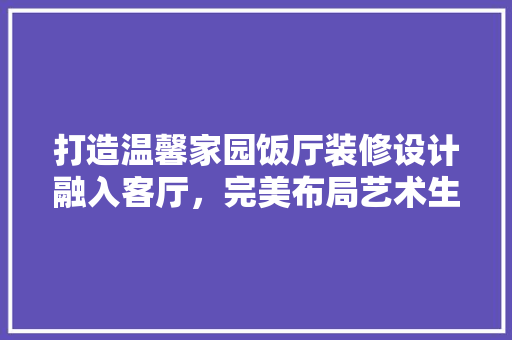 打造温馨家园饭厅装修设计融入客厅，完美布局艺术生活