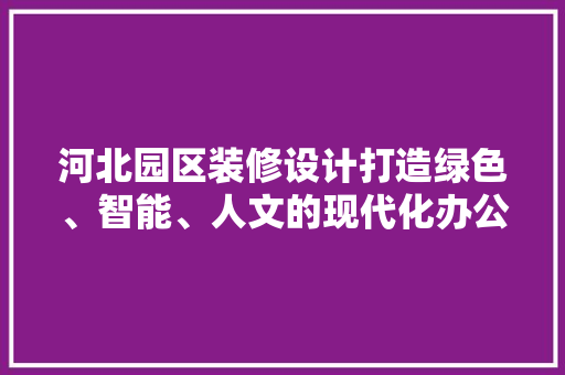 河北园区装修设计打造绿色、智能、人文的现代化办公空间