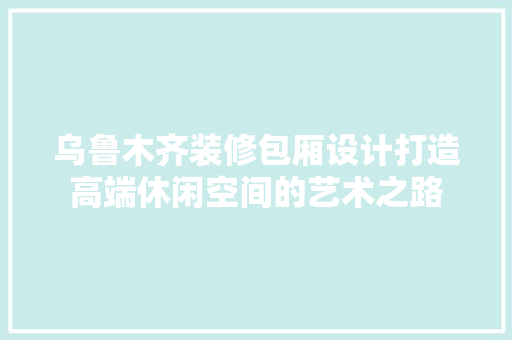 乌鲁木齐装修包厢设计打造高端休闲空间的艺术之路