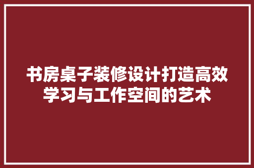 书房桌子装修设计打造高效学习与工作空间的艺术