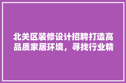 北关区装修设计招聘打造高品质家居环境，寻找行业精英共筑美好未来