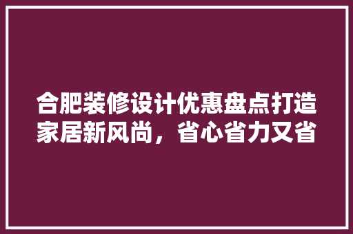 合肥装修设计优惠盘点打造家居新风尚，省心省力又省钱