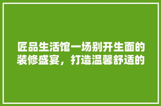 匠品生活馆一场别开生面的装修盛宴，打造温馨舒适的家居空间