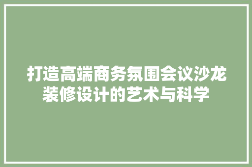 打造高端商务氛围会议沙龙装修设计的艺术与科学