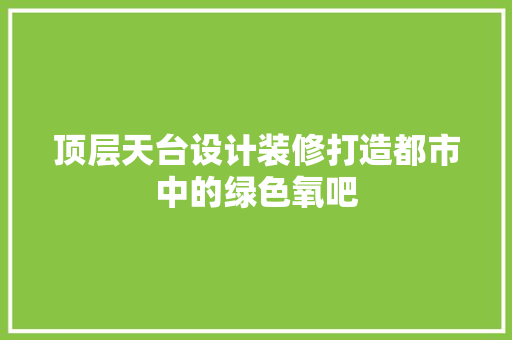 顶层天台设计装修打造都市中的绿色氧吧