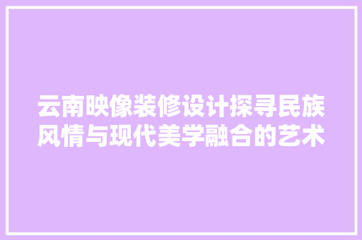 云南映像装修设计探寻民族风情与现代美学融合的艺术之旅