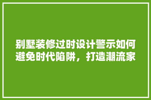 别墅装修过时设计警示如何避免时代陷阱，打造潮流家居