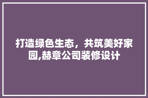 打造绿色生态，共筑美好家园,赫章公司装修设计